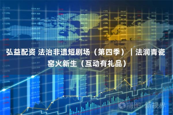 弘益配资 法治非遗短剧场（第四季）｜法润青瓷 窑火新生（互动有礼品）