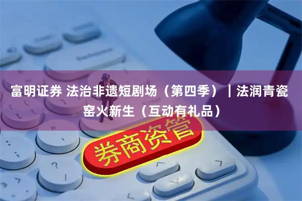 富明证券 法治非遗短剧场（第四季）｜法润青瓷 窑火新生（互动有礼品）