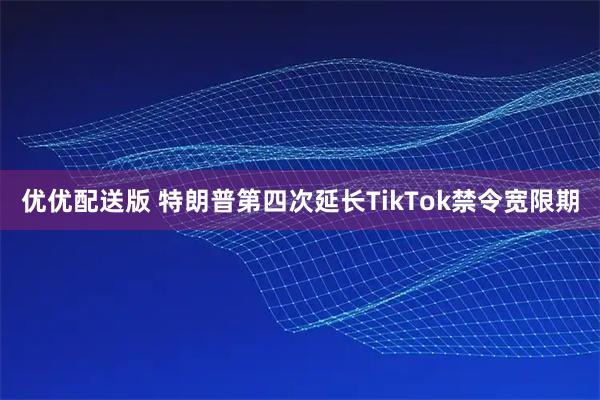 优优配送版 特朗普第四次延长TikTok禁令宽限期