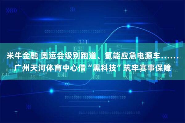 米牛金融 奥运会级别跑道、氢能应急电源车……广州天河体育中心借“黑科技”筑牢赛事保障