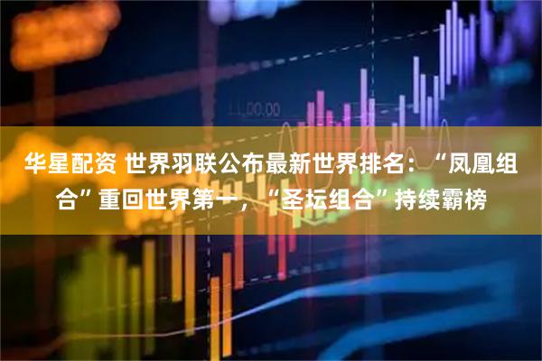 华星配资 世界羽联公布最新世界排名：“凤凰组合”重回世界第一，“圣坛组合”持续霸榜