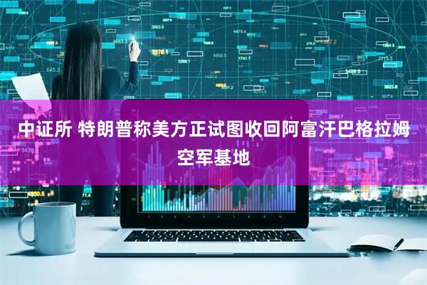 中证所 特朗普称美方正试图收回阿富汗巴格拉姆空军基地