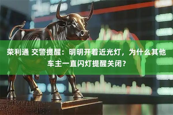 荣利通 交警提醒：明明开着近光灯，为什么其他车主一直闪灯提醒关闭？