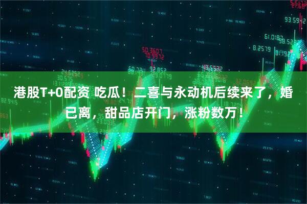 港股T+0配资 吃瓜！二喜与永动机后续来了，婚已离，甜品店开门，涨粉数万！