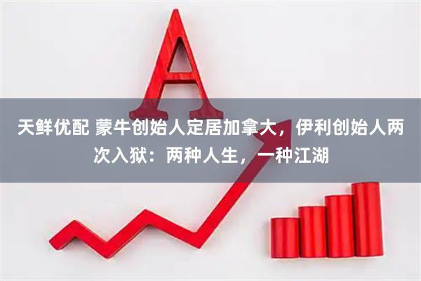 天鲜优配 蒙牛创始人定居加拿大，伊利创始人两次入狱：两种人生，一种江湖
