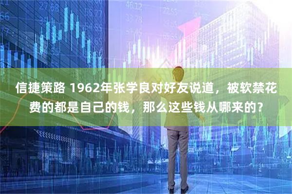 信捷策路 1962年张学良对好友说道，被软禁花费的都是自己的钱，那么这些钱从哪来的？