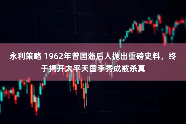 永利策略 1962年曾国藩后人抛出重磅史料，终于揭开太平天国李秀成被杀真