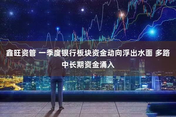 鑫旺资管 一季度银行板块资金动向浮出水面 多路中长期资金涌入