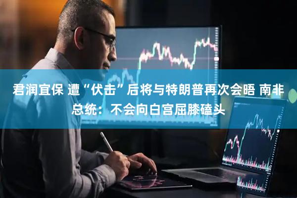君润宜保 遭“伏击”后将与特朗普再次会晤 南非总统：不会向白宫屈膝磕头