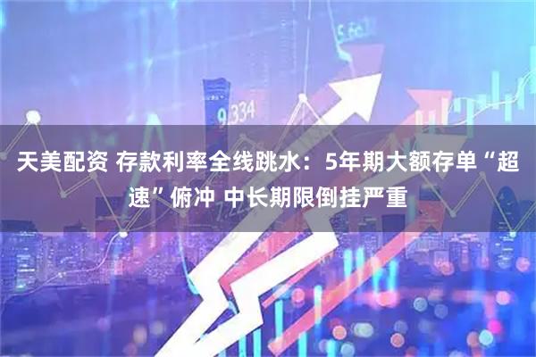天美配资 存款利率全线跳水：5年期大额存单“超速”俯冲 中长期限倒挂严重
