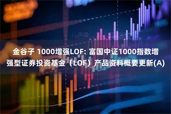 金谷子 1000增强LOF: 富国中证1000指数增强型证券投资基金（LOF）产品资料概要更新(A)