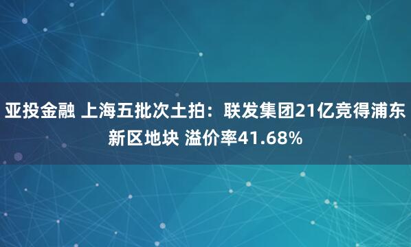 亚投金融 上海五批次土拍：联发集团21亿竞得浦东新区地块 溢价率41.68%