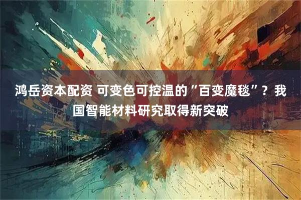 鸿岳资本配资 可变色可控温的“百变魔毯”？我国智能材料研究取得新突破