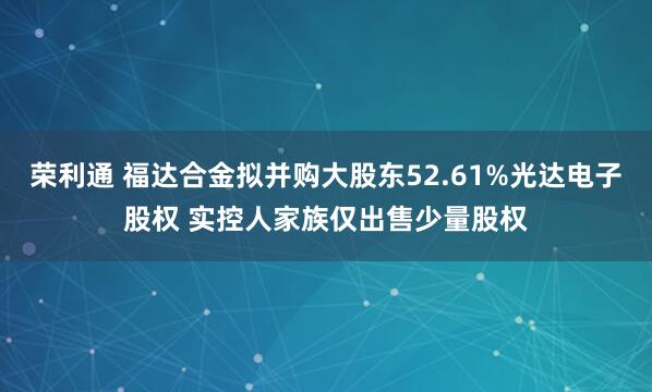 荣利通 福达合金拟并购大股东52.61%光达电子股权 实控人家族仅出售少量股权