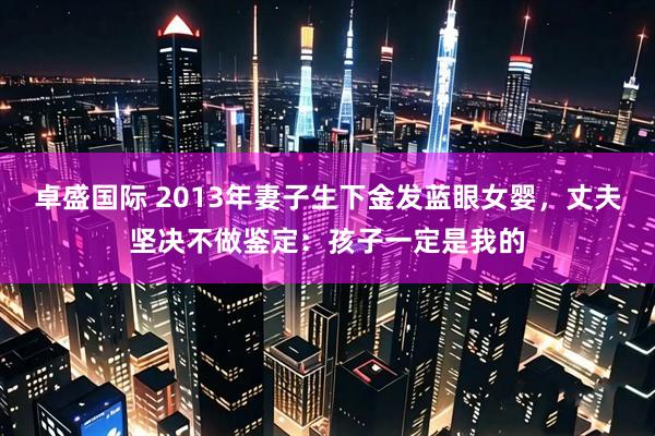 卓盛国际 2013年妻子生下金发蓝眼女婴，丈夫坚决不做鉴定：孩子一定是我的
