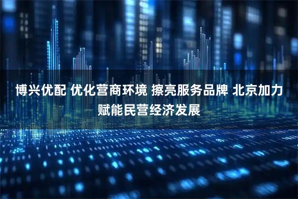 博兴优配 优化营商环境 擦亮服务品牌 北京加力赋能民营经济发展