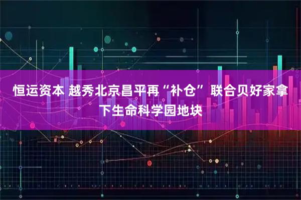恒运资本 越秀北京昌平再“补仓” 联合贝好家拿下生命科学园地块