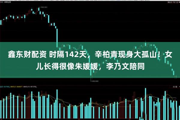 鑫东财配资 时隔142天,辛柏青现身大孤山!女儿长得很像朱媛媛,李乃文陪同