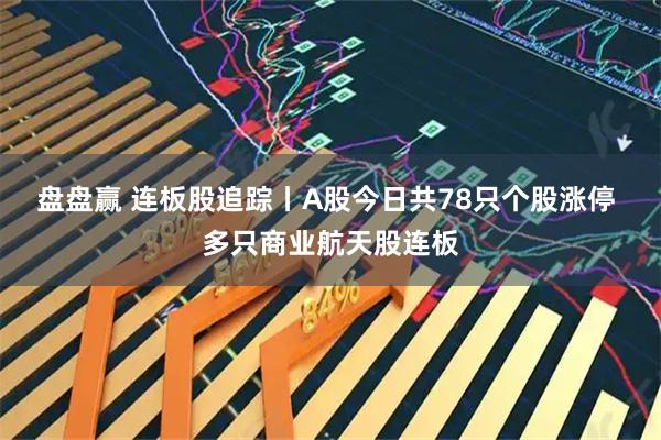盘盘赢 连板股追踪丨A股今日共78只个股涨停 多只商业航天股连板