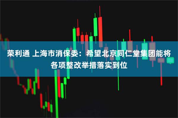 荣利通 上海市消保委：希望北京同仁堂集团能将各项整改举措落实到位