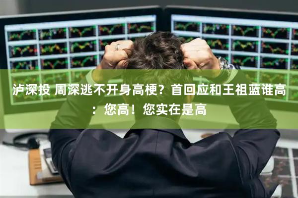泸深投 周深逃不开身高梗？首回应和王祖蓝谁高：您高！您实在是高