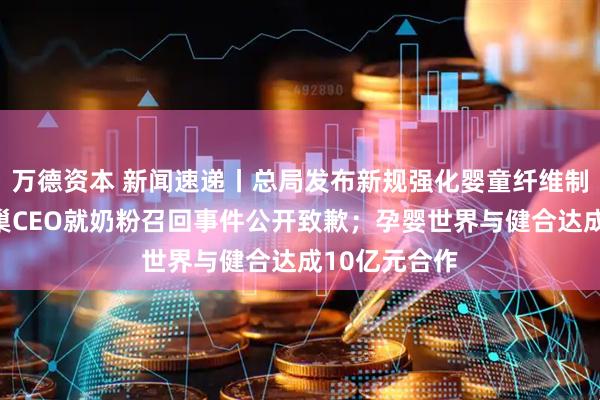 万德资本 新闻速递丨总局发布新规强化婴童纤维制品监管；雀巢CEO就奶粉召回事件公开致歉；孕婴世界与健合达成10亿元合作