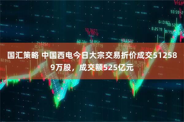 国汇策略 中国西电今日大宗交易折价成交512589万股，成交额525亿元