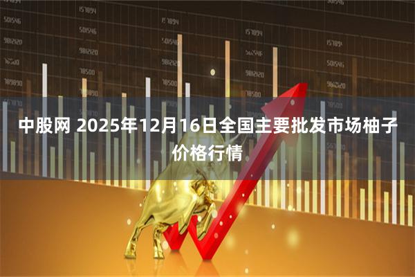 中股网 2025年12月16日全国主要批发市场柚子价格行情