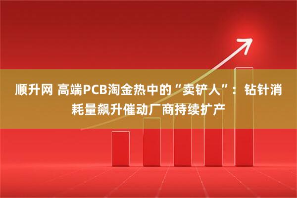 顺升网 高端PCB淘金热中的“卖铲人”：钻针消耗量飙升催动厂商持续扩产