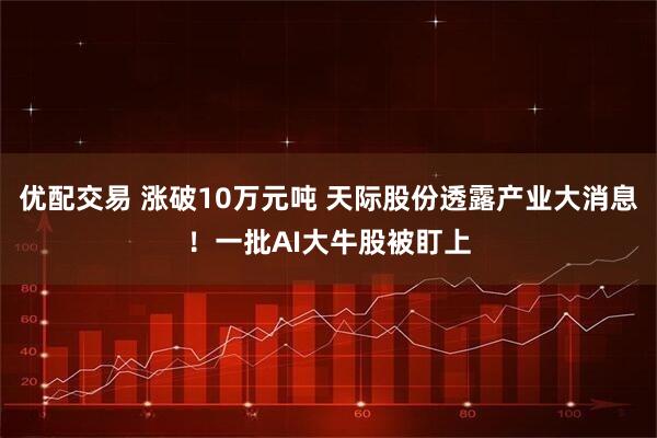 优配交易 涨破10万元吨 天际股份透露产业大消息！一批AI大牛股被盯上