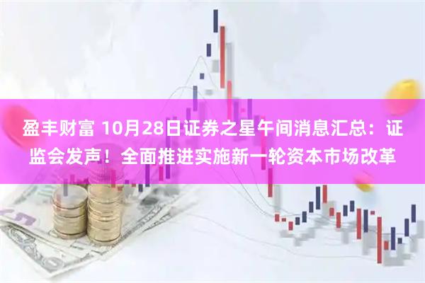 盈丰财富 10月28日证券之星午间消息汇总：证监会发声！全面推进实施新一轮资本市场改革