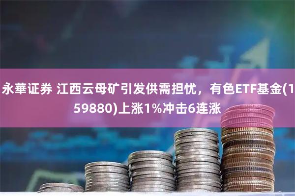 永華证券 江西云母矿引发供需担忧,有色ETF基金(159880)上涨1%冲击6连涨