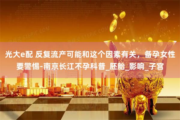 光大e配 反复流产可能和这个因素有关，备孕女性要警惕-南京长江不孕科普_胚胎_影响_子宫