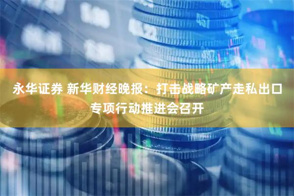 永华证券 新华财经晚报：打击战略矿产走私出口专项行动推进会召开