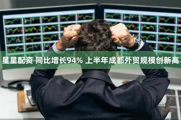 星星配资 同比增长94% 上半年成都外贸规模创新高