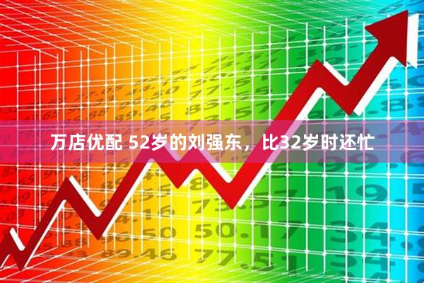 万店优配 52岁的刘强东，比32岁时还忙