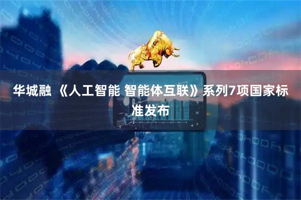华城融 《人工智能 智能体互联》系列7项国家标准发布