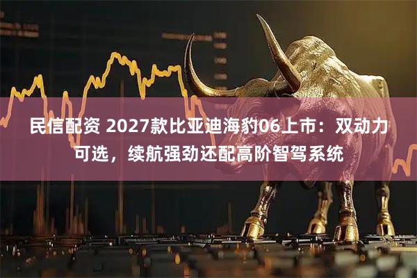 民信配资 2027款比亚迪海豹06上市：双动力可选，续航强劲还配高阶智驾系统