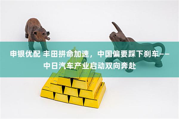 申银优配 丰田拼命加速，中国偏要踩下刹车——中日汽车产业启动双向奔赴