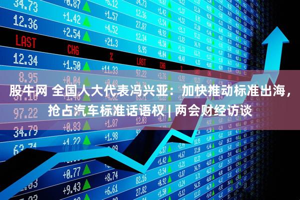 股牛网 全国人大代表冯兴亚：加快推动标准出海，抢占汽车标准话语权 | 两会财经访谈